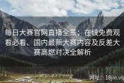 每日大赛官网直播全景：在线免费观看必看、国内最新大赛内容及反差大赛高燃对决全解析