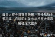 每日大赛今日赛事快报：直播现场全景再现、官网即时发布与反差大赛激情碰撞大盘点