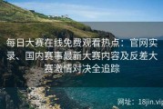 每日大赛在线免费观看热点：官网实录、国内赛事最新大赛内容及反差大赛激情对决全追踪