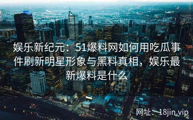 娱乐新纪元：51爆料网如何用吃瓜事件刷新明星形象与黑料真相，娱乐最新爆料是什么