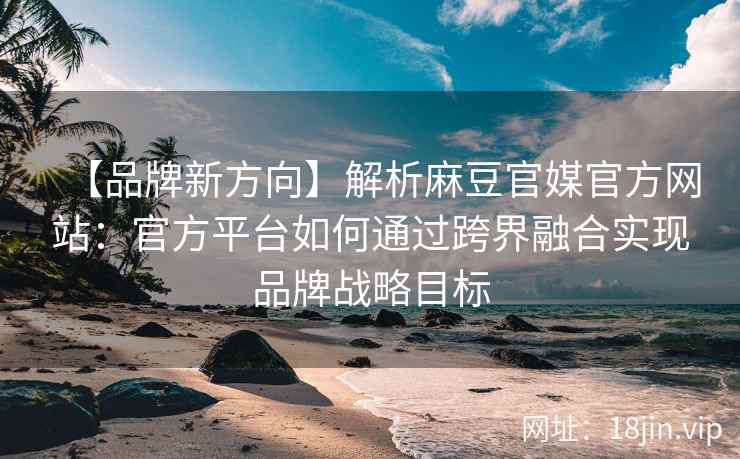 【品牌新方向】解析麻豆官媒官方网站：官方平台如何通过跨界融合实现品牌战略目标