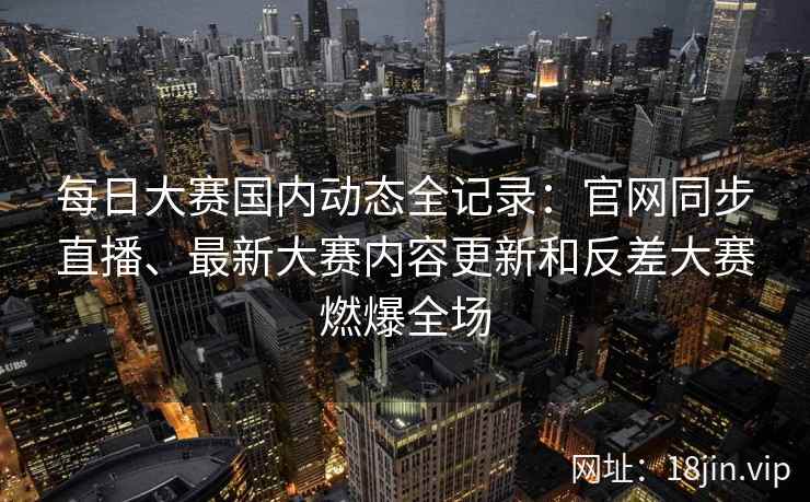 每日大赛国内动态全记录：官网同步直播、最新大赛内容更新和反差大赛燃爆全场