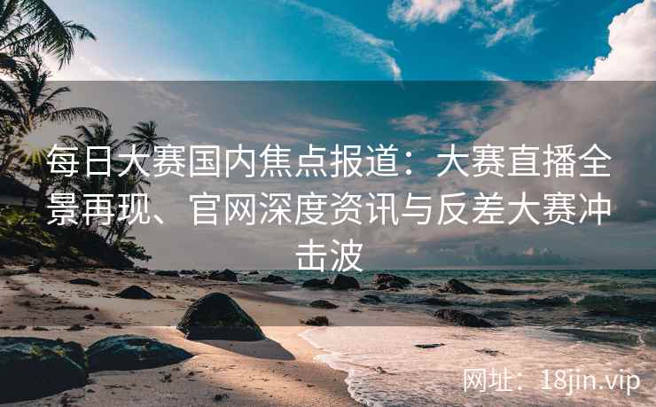 每日大赛国内焦点报道：大赛直播全景再现、官网深度资讯与反差大赛冲击波