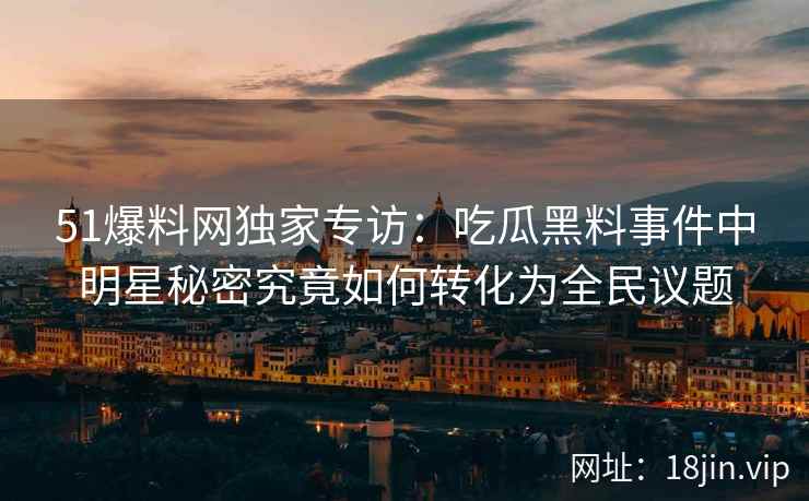 51爆料网独家专访：吃瓜黑料事件中明星秘密究竟如何转化为全民议题