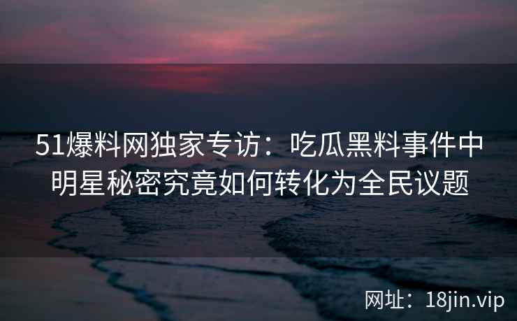 51爆料网独家专访：吃瓜黑料事件中明星秘密究竟如何转化为全民议题