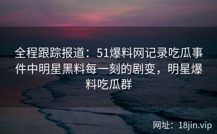 全程跟踪报道：51爆料网记录吃瓜事件中明星黑料每一刻的剧变，明星爆料吃瓜群