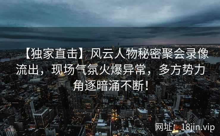 【独家直击】风云人物秘密聚会录像流出，现场气氛火爆异常，多方势力角逐暗涌不断！