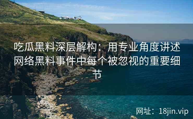 吃瓜黑料深层解构：用专业角度讲述网络黑料事件中每个被忽视的重要细节