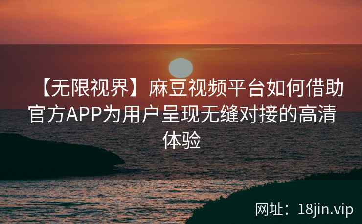 【无限视界】麻豆视频平台如何借助官方APP为用户呈现无缝对接的高清体验