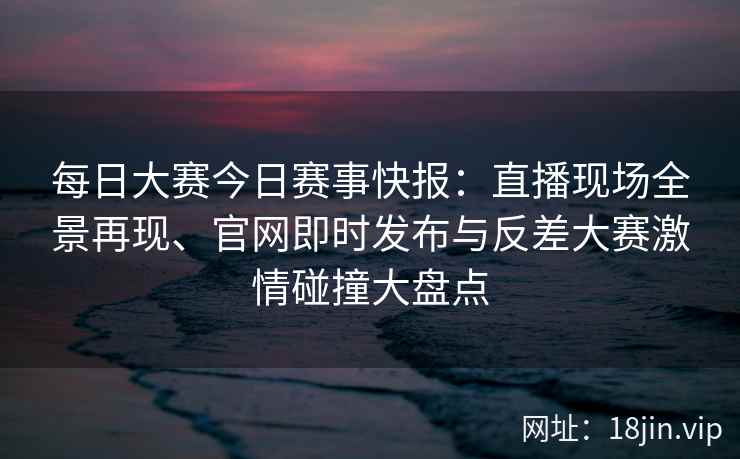 每日大赛今日赛事快报：直播现场全景再现、官网即时发布与反差大赛激情碰撞大盘点