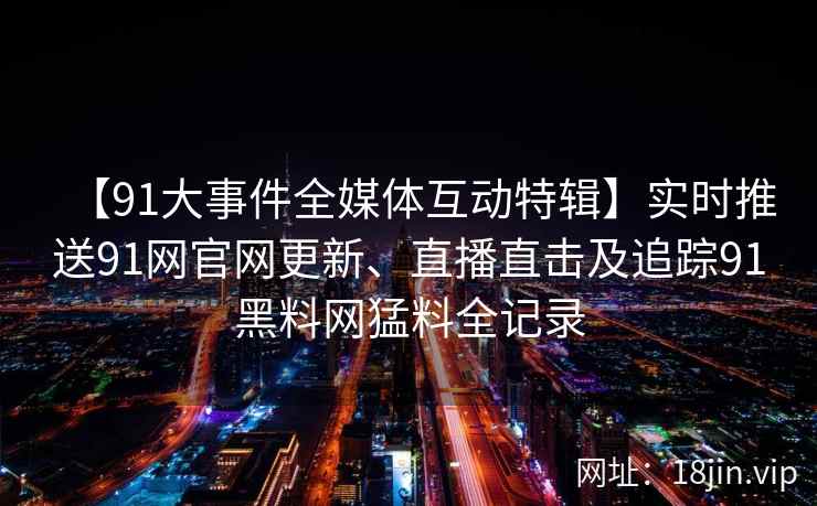 【91大事件全媒体互动特辑】实时推送91网官网更新、直播直击及追踪91黑料网猛料全记录