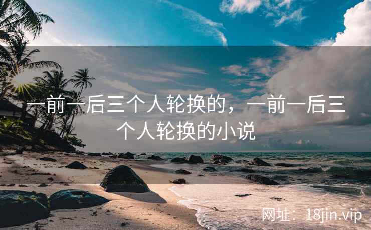 一前一后三个人轮换的，一前一后三个人轮换的小说