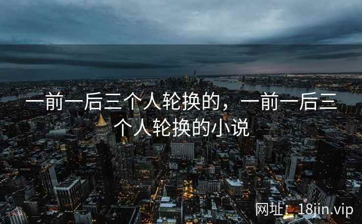一前一后三个人轮换的，一前一后三个人轮换的小说