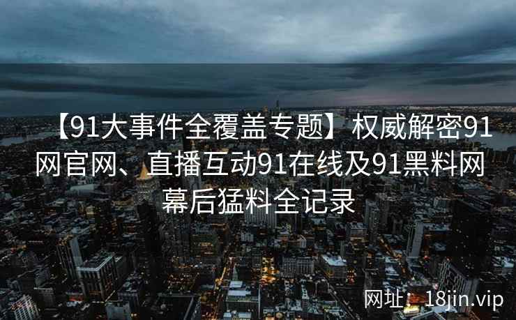 【91大事件全覆盖专题】权威解密91网官网、直播互动91在线及91黑料网幕后猛料全记录