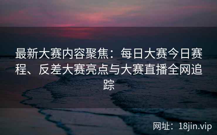 最新大赛内容聚焦：每日大赛今日赛程、反差大赛亮点与大赛直播全网追踪