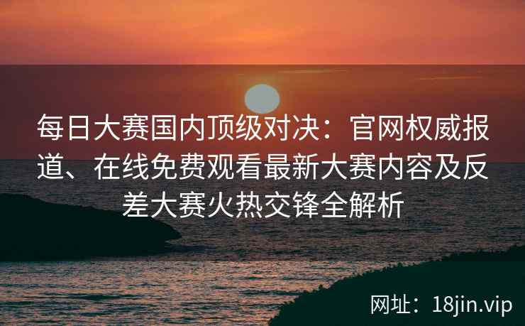 每日大赛国内顶级对决：官网权威报道、在线免费观看最新大赛内容及反差大赛火热交锋全解析