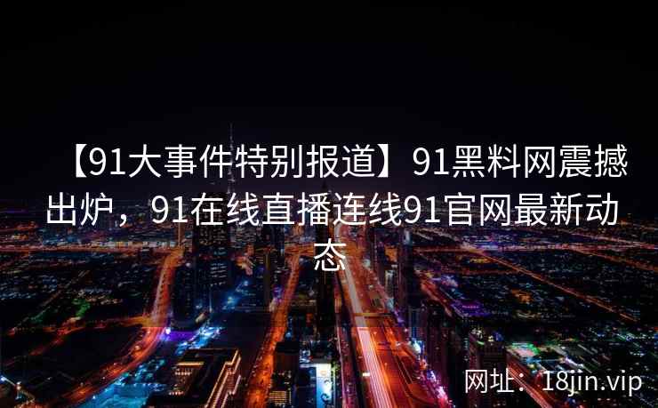 【91大事件特别报道】91黑料网震撼出炉，91在线直播连线91官网最新动态