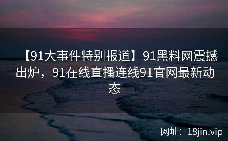 【91大事件特别报道】91黑料网震撼出炉，91在线直播连线91官网最新动态