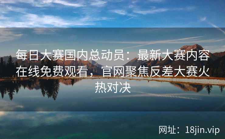 每日大赛国内总动员：最新大赛内容在线免费观看，官网聚焦反差大赛火热对决