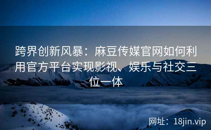 跨界创新风暴：麻豆传媒官网如何利用官方平台实现影视、娱乐与社交三位一体
