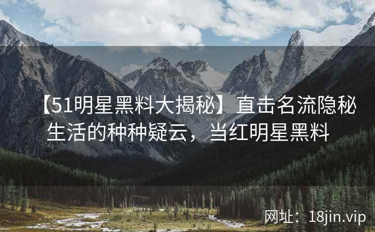 【51明星黑料大揭秘】直击名流隐秘生活的种种疑云，当红明星黑料