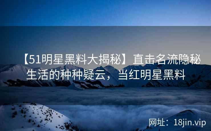 【51明星黑料大揭秘】直击名流隐秘生活的种种疑云，当红明星黑料