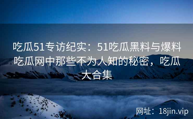 吃瓜51专访纪实：51吃瓜黑料与爆料吃瓜网中那些不为人知的秘密，吃瓜大合集