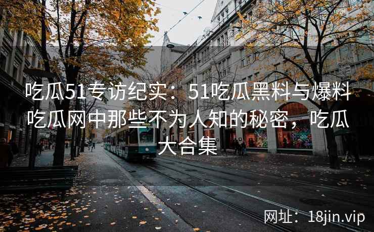吃瓜51专访纪实：51吃瓜黑料与爆料吃瓜网中那些不为人知的秘密，吃瓜大合集