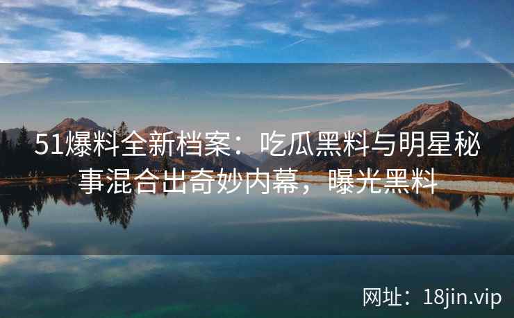 51爆料全新档案：吃瓜黑料与明星秘事混合出奇妙内幕，曝光黑料