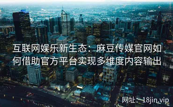 互联网娱乐新生态：麻豆传媒官网如何借助官方平台实现多维度内容输出