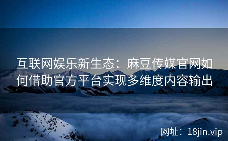 互联网娱乐新生态：麻豆传媒官网如何借助官方平台实现多维度内容输出