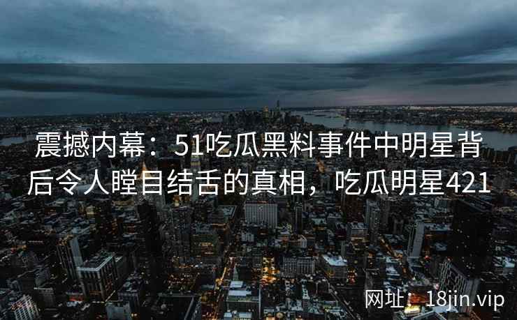 震撼内幕：51吃瓜黑料事件中明星背后令人瞠目结舌的真相，吃瓜明星421