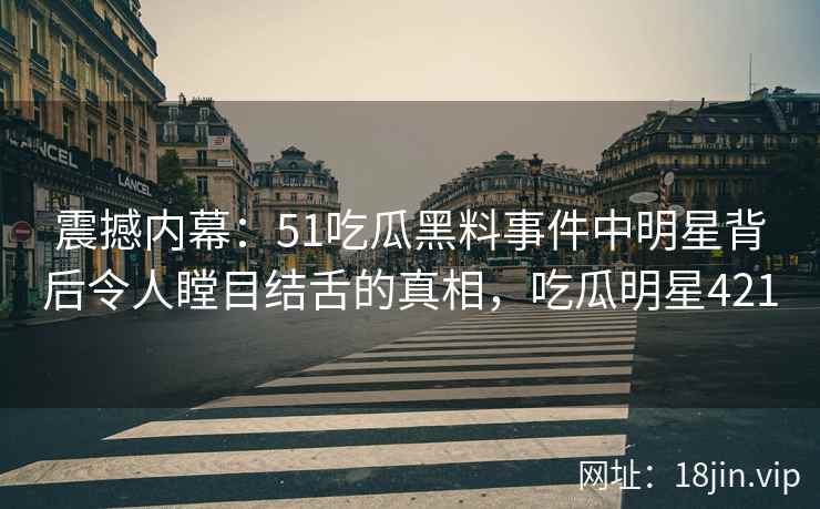 震撼内幕：51吃瓜黑料事件中明星背后令人瞠目结舌的真相，吃瓜明星421