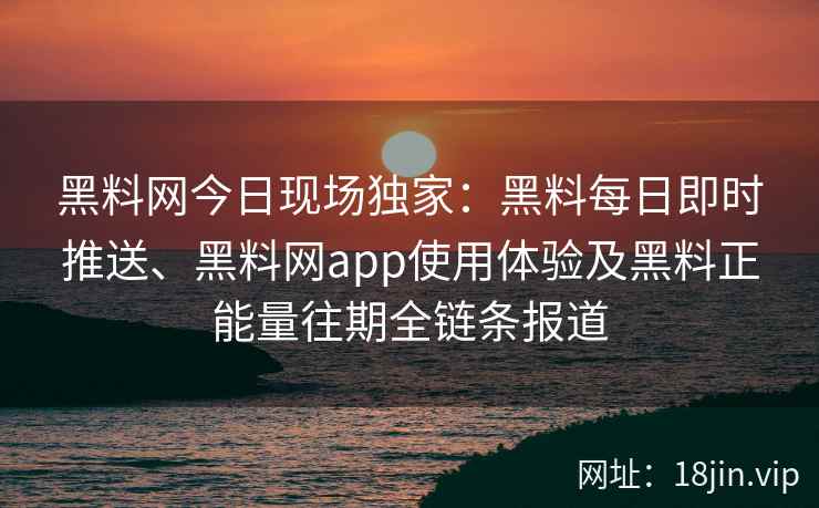 黑料网今日现场独家：黑料每日即时推送、黑料网app使用体验及黑料正能量往期全链条报道