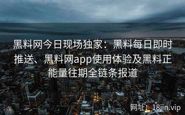 黑料网今日现场独家：黑料每日即时推送、黑料网app使用体验及黑料正能量往期全链条报道