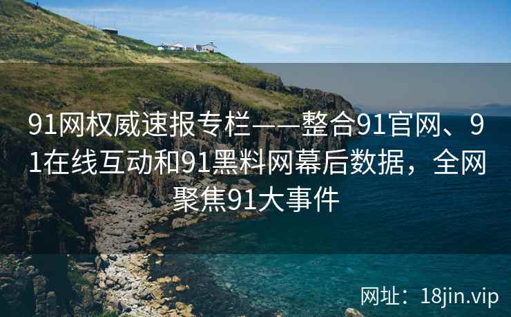 91网权威速报专栏——整合91官网、91在线互动和91黑料网幕后数据，全网聚焦91大事件