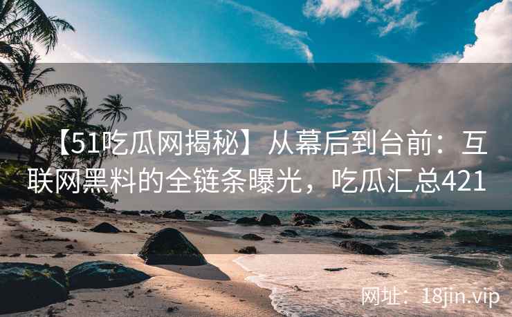【51吃瓜网揭秘】从幕后到台前：互联网黑料的全链条曝光，吃瓜汇总421