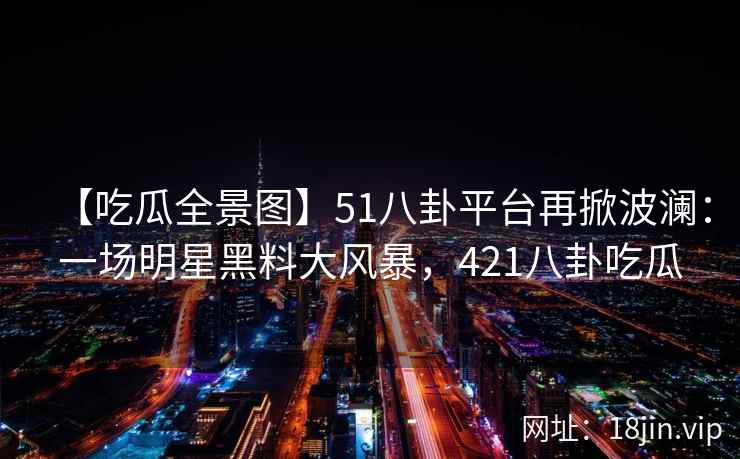 【吃瓜全景图】51八卦平台再掀波澜：一场明星黑料大风暴，421八卦吃瓜