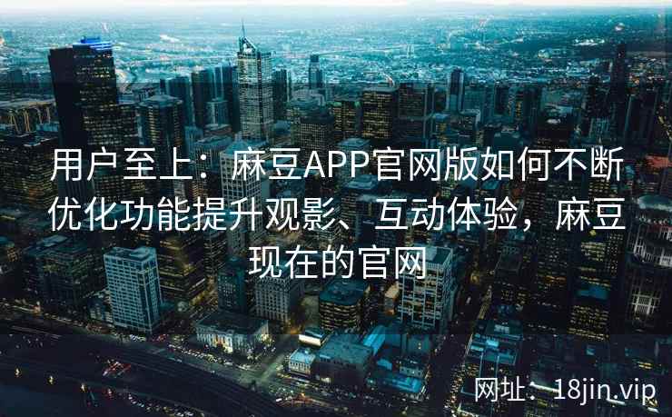 用户至上：麻豆APP官网版如何不断优化功能提升观影、互动体验，麻豆现在的官网