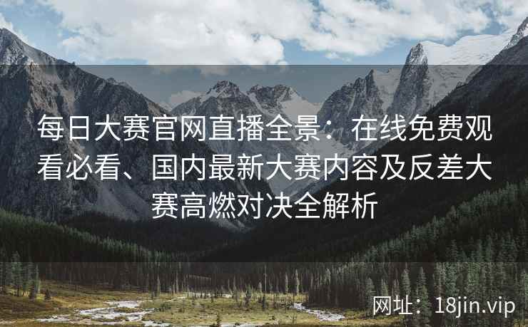每日大赛官网直播全景：在线免费观看必看、国内最新大赛内容及反差大赛高燃对决全解析