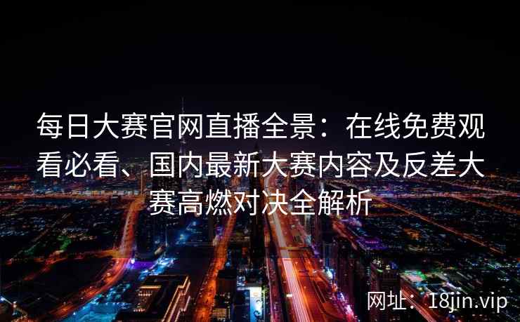 每日大赛官网直播全景：在线免费观看必看、国内最新大赛内容及反差大赛高燃对决全解析