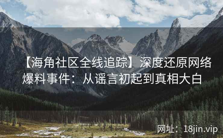 【海角社区全线追踪】深度还原网络爆料事件：从谣言初起到真相大白
