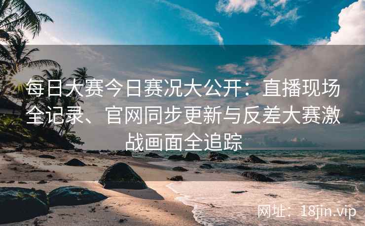 每日大赛今日赛况大公开：直播现场全记录、官网同步更新与反差大赛激战画面全追踪