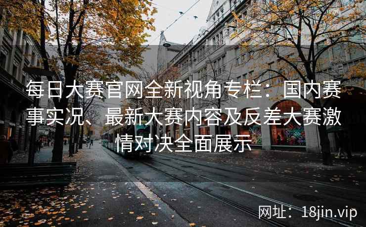 每日大赛官网全新视角专栏：国内赛事实况、最新大赛内容及反差大赛激情对决全面展示