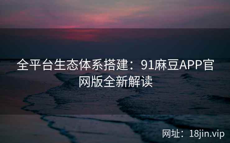 全平台生态体系搭建：91麻豆APP官网版全新解读