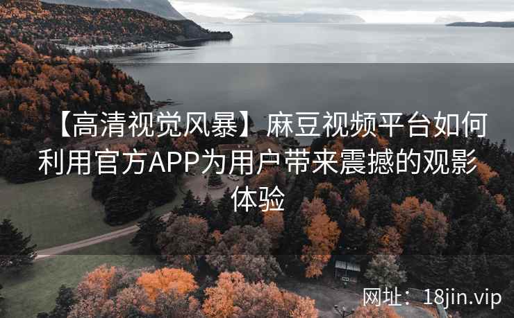 【高清视觉风暴】麻豆视频平台如何利用官方APP为用户带来震撼的观影体验