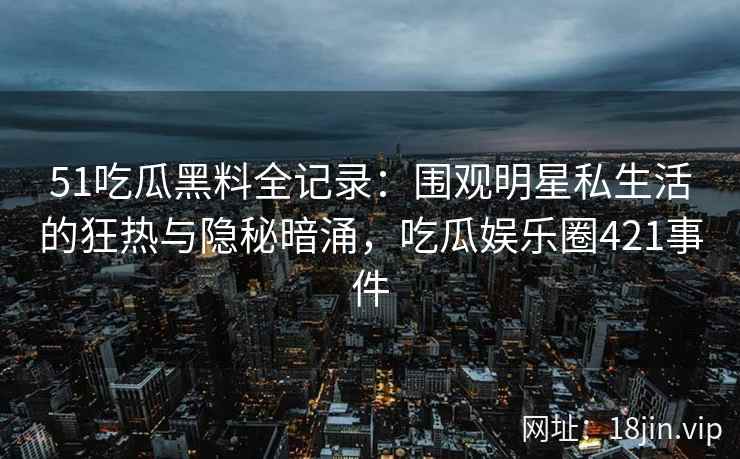 51吃瓜黑料全记录：围观明星私生活的狂热与隐秘暗涌，吃瓜娱乐圈421事件