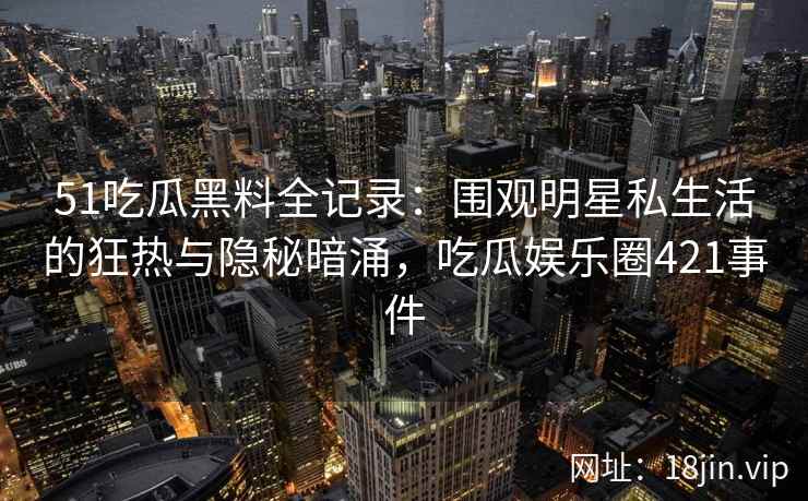 51吃瓜黑料全记录：围观明星私生活的狂热与隐秘暗涌，吃瓜娱乐圈421事件