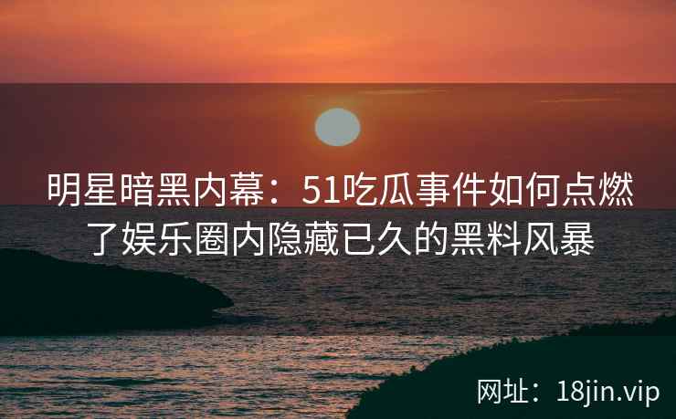 明星暗黑内幕：51吃瓜事件如何点燃了娱乐圈内隐藏已久的黑料风暴