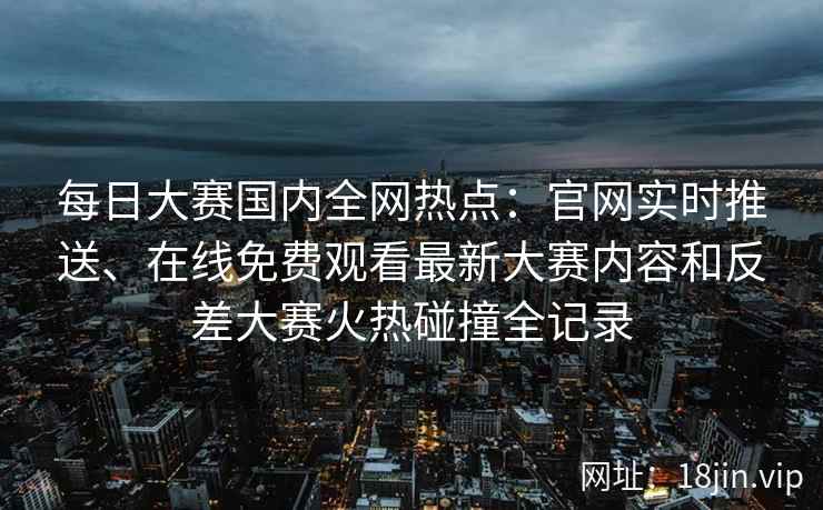 每日大赛国内全网热点：官网实时推送、在线免费观看最新大赛内容和反差大赛火热碰撞全记录